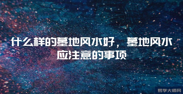 什么样的墓地风水好,墓地风水应注意的事项