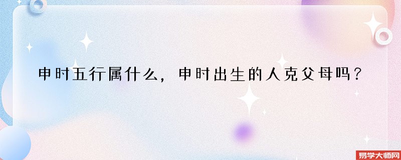申时五行属什么，申时出生的人克父母吗？