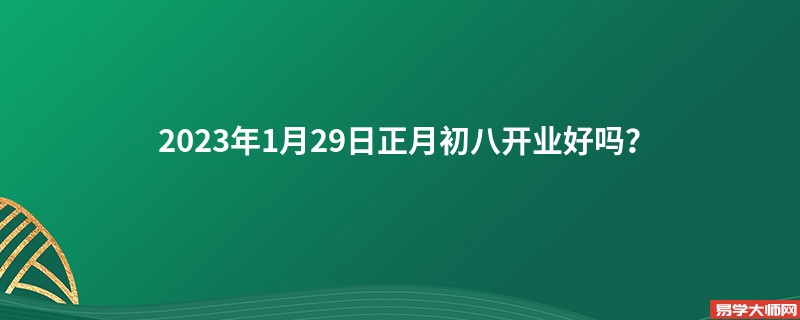 2023年1月29日正月初八开业好吗？
