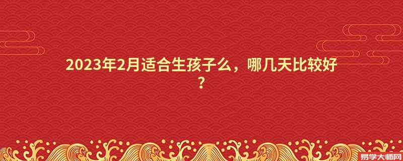 2023年2月适合生孩子么，哪几天比较好？