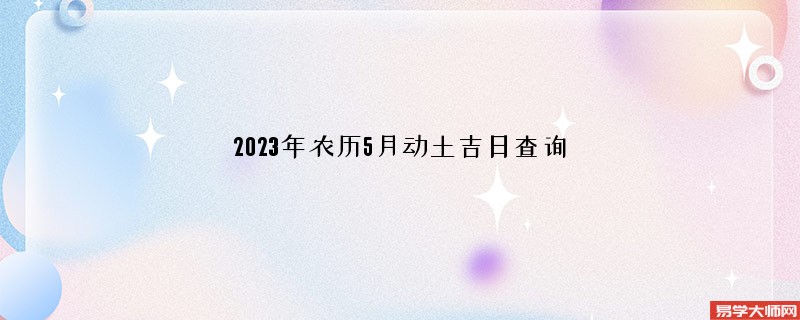 2023年农历5月动土吉日查询,哪几天可以动土