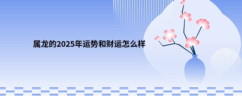 属龙的2025年运势和财运怎么样